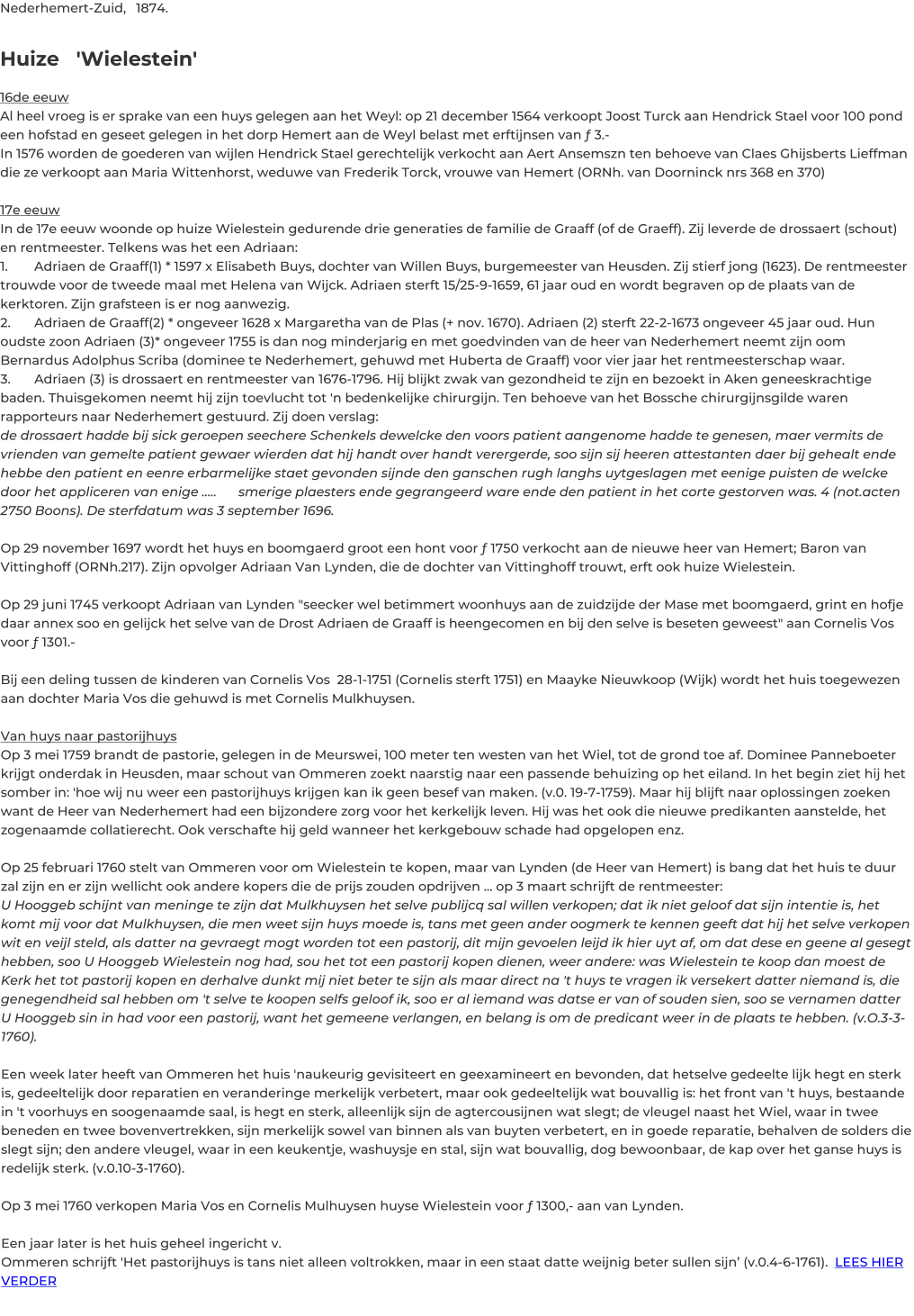 Nederhemert-Zuid,	1874.	   Huize   'Wielestein'  16de eeuw Al heel vroeg is er sprake van een huys gelegen aan het Weyl: op 21 december 1564 verkoopt Joost Turck aan Hendrick Stael voor 100 pond een hofstad en geseet gelegen in het dorp Hemert aan de Weyl belast met erftijnsen van ƒ 3.- In 1576 worden de goederen van wijlen Hendrick Stael gerechtelijk verkocht aan Aert Ansemszn ten behoeve van Claes Ghijsberts Lieffman die ze verkoopt aan Maria Wittenhorst, weduwe van Frederik Torck, vrouwe van Hemert (ORNh. van Doorninck nrs 368 en 370)  17e eeuw In de 17e eeuw woonde op huize Wielestein gedurende drie generaties de familie de Graaff (of de Graeff). Zij leverde de drossaert (schout) en rentmeester. Telkens was het een Adriaan:  1. 	Adriaen de Graaff(1) * 1597 x Elisabeth Buys, dochter van Willen Buys, burgemeester van Heusden. Zij stierf jong (1623). De rentmeester trouwde voor de tweede maal met Helena van Wijck. Adriaen sterft 15/25-9-1659, 61 jaar oud en wordt begraven op de plaats van de kerktoren. Zijn grafsteen is er nog aanwezig. 2. 	Adriaen de Graaff(2) * ongeveer 1628 x Margaretha van de Plas (+ nov. 1670). Adriaen (2) sterft 22-2-1673 ongeveer 45 jaar oud. Hun oudste zoon Adriaen (3)* ongeveer 1755 is dan nog minderjarig en met goedvinden van de heer van Nederhemert neemt zijn oom Bernardus Adolphus Scriba (dominee te Nederhemert, gehuwd met Huberta de Graaff) voor vier jaar het rentmeesterschap waar. 3.	Adriaen (3) is drossaert en rentmeester van 1676-1796. Hij blijkt zwak van gezondheid te zijn en bezoekt in Aken geneeskrachtige baden. Thuisgekomen neemt hij zijn toevlucht tot 'n bedenkelijke chirurgijn. Ten behoeve van het Bossche chirurgijnsgilde waren rapporteurs naar Nederhemert gestuurd. Zij doen verslag: de drossaert hadde bij sick geroepen seechere Schenkels dewelcke den voors patient aangenome hadde te genesen, maer vermits de vrienden van gemelte patient gewaer wierden dat hij handt over handt verergerde, soo sijn sij heeren attestanten daer bij gehealt ende hebbe den patient en eenre erbarmelijke staet gevonden sijnde den ganschen rugh langhs uytgeslagen met eenige puisten de welcke door het appliceren van enige …..	smerige plaesters ende gegrangeerd ware ende den patient in het corte gestorven was. 4 (not.acten 2750 Boons). De sterfdatum was 3 september 1696.  Op 29 november 1697 wordt het huys en boomgaerd groot een hont voor ƒ 1750 verkocht aan de nieuwe heer van Hemert; Baron van Vittinghoff (ORNh.217). Zijn opvolger Adriaan Van Lynden, die de dochter van Vittinghoff trouwt, erft ook huize Wielestein.   Op 29 juni 1745 verkoopt Adriaan van Lynden "seecker wel betimmert woonhuys aan de zuidzijde der Mase met boomgaerd, grint en hofje daar annex soo en gelijck het selve van de Drost Adriaen de Graaff is heengecomen en bij den selve is beseten geweest" aan Cornelis Vos voor ƒ 1301.-  Bij een deling tussen de kinderen van Cornelis Vos  28-1-1751 (Cornelis sterft 1751) en Maayke Nieuwkoop (Wijk) wordt het huis toegewezen aan dochter Maria Vos die gehuwd is met Cornelis Mulkhuysen.  Van huys naar pastorijhuys  Op 3 mei 1759 brandt de pastorie, gelegen in de Meurswei, 100 meter ten westen van het Wiel, tot de grond toe af. Dominee Panneboeter krijgt onderdak in Heusden, maar schout van Ommeren zoekt naarstig naar een passende behuizing op het eiland. In het begin ziet hij het somber in: 'hoe wij nu weer een pastorijhuys krijgen kan ik geen besef van maken. (v.0. 19-7-1759). Maar hij blijft naar oplossingen zoeken want de Heer van Nederhemert had een bijzondere zorg voor het kerkelijk leven. Hij was het ook die nieuwe predikanten aanstelde, het zogenaamde collatierecht. Ook verschafte hij geld wanneer het kerkgebouw schade had opgelopen enz.  Op 25 februari 1760 stelt van Ommeren voor om Wielestein te kopen, maar van Lynden (de Heer van Hemert) is bang dat het huis te duur zal zijn en er zijn wellicht ook andere kopers die de prijs zouden opdrijven ... op 3 maart schrijft de rentmeester: U Hooggeb schijnt van meninge te zijn dat Mulkhuysen het selve publijcq sal willen verkopen; dat ik niet geloof dat sijn intentie is, het komt mij voor dat Mulkhuysen, die men weet sijn huys moede is, tans met geen ander oogmerk te kennen geeft dat hij het selve verkopen wit en veijl steld, als datter na gevraegt mogt worden tot een pastorij, dit mijn gevoelen leijd ik hier uyt af, om dat dese en geene al gesegt hebben, soo U Hooggeb Wielestein nog had, sou het tot een pastorij kopen dienen, weer andere: was Wielestein te koop dan moest de Kerk het tot pastorij kopen en derhalve dunkt mij niet beter te sijn als maar direct na 't huys te vragen ik versekert datter niemand is, die genegendheid sal hebben om 't selve te koopen selfs geloof ik, soo er al iemand was datse er van of souden sien, soo se vernamen datter U Hooggeb sin in had voor een pastorij, want het gemeene verlangen, en belang is om de predicant weer in de plaats te hebben. (v.O.3-3-1760).  Een week later heeft van Ommeren het huis 'naukeurig gevisiteert en geexamineert en bevonden, dat hetselve gedeelte lijk hegt en sterk is, gedeeltelijk door reparatien en veranderinge merkelijk verbetert, maar ook gedeeltelijk wat bouvallig is: het front van 't huys, bestaande in 't voorhuys en soogenaamde saal, is hegt en sterk, alleenlijk sijn de agtercousijnen wat slegt; de vleugel naast het Wiel, waar in twee beneden en twee bovenvertrekken, sijn merkelijk sowel van binnen als van buyten verbetert, en in goede reparatie, behalven de solders die slegt sijn; den andere vleugel, waar in een keukentje, washuysje en stal, sijn wat bouvallig, dog bewoonbaar, de kap over het ganse huys is redelijk sterk. (v.0.10-3-1760).  Op 3 mei 1760 verkopen Maria Vos en Cornelis Mulhuysen huyse Wielestein voor ƒ 1300,- aan van Lynden.  Een jaar later is het huis geheel ingericht v.  Ommeren schrijft 'Het pastorijhuys is tans niet alleen voltrokken, maar in een staat datte weijnig beter sullen sijn’ (v.0.4-6-1761).  LEES HIER VERDER